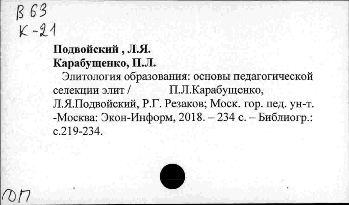 ﻿Подвойский, Л.Я.
Карабущенко, П.Л.
Элитология образования: основы педагогической селекции элит / П.Л.Карабущенко, Л.Я.Подвойский, Р.Г. Резаков; Моск. гор. пед. ун-т. -Москва: Экон-Информ, 2018. - 234 с. - Библиогр.: с.219-234.
ГЪП